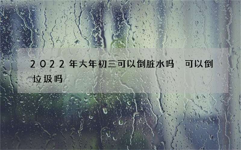 2022年大年初三可以倒脏水吗 可以倒垃圾吗